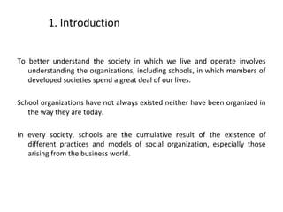 1. Introduction
To better understand the society in which we live and operate involves
understanding the organizations, including schools, in which members of
developed societies spend a great deal of our lives.
School organizations have not always existed neither have been organized in
the way they are today.
In every society, schools are the cumulative result of the existence of
different practices and models of social organization, especially those
arising from the business world.
3
 