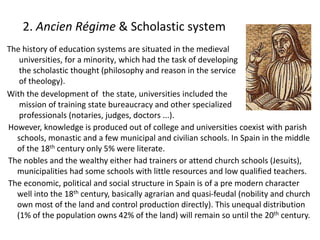 2. Ancien Régime & Scholastic system
The history of education systems are situated in the medieval
universities, for a minority, which had the task of developing
the scholastic thought (philosophy and reason in the service
of theology).
With the development of the state, universities included the
mission of training state bureaucracy and other specialized
professionals (notaries, judges, doctors ...).
However, knowledge is produced out of college and universities coexist with parish
schools, monastic and a few municipal and civilian schools. In Spain in the middle
of the 18th century only 5% were literate.
The nobles and the wealthy either had trainers or attend church schools (Jesuits),
municipalities had some schools with little resources and low qualified teachers.
The economic, political and social structure in Spain is of a pre modern character
well into the 18th century, basically agrarian and quasi-feudal (nobility and church
own most of the land and control production directly). This unequal distribution
(1% of the population owns 42% of the land) will remain so until the 20th century.
 