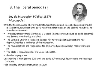 3. The liberal period (2)
With the Moyano Act a liberal moderate, traditionalist and classist educational model
is stablished, it will last until 1970 (with the parenthesis of the Second Republic). Its
main features were::
 Two networks: Primary (terminal) 6-9 years (mandatory but could be done at home)
and Secondary minority and class.
 The Catholic Church is favoured as does not have to proof qualifications nor
deposit, besides is in charge of the inspection.
 The municipalities are responsible for primary education without resources to do
so.
 The State is responsible for the universities (10).
 Gender segregation.
Unschooling is high (above 50% until the early 20th century), few schools and less high
schools.
First Ministry of Public Instruction in 1900.
9
Ley de Instrucción Pública(1857)
Moyano Act
 