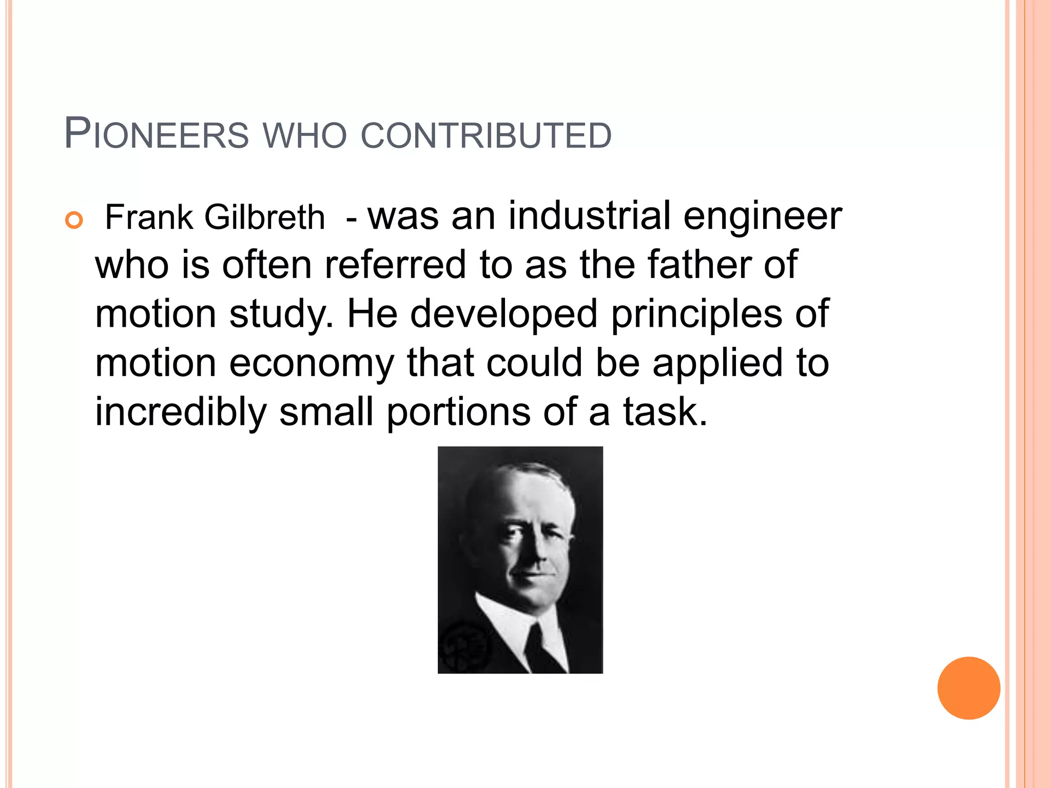 PIONEERS WHO CONTRIBUTED
 Frank Gilbreth - was an industrial engineer
who is often referred to as the father of
motion study. He developed principles of
motion economy that could be applied to
incredibly small portions of a task.
 