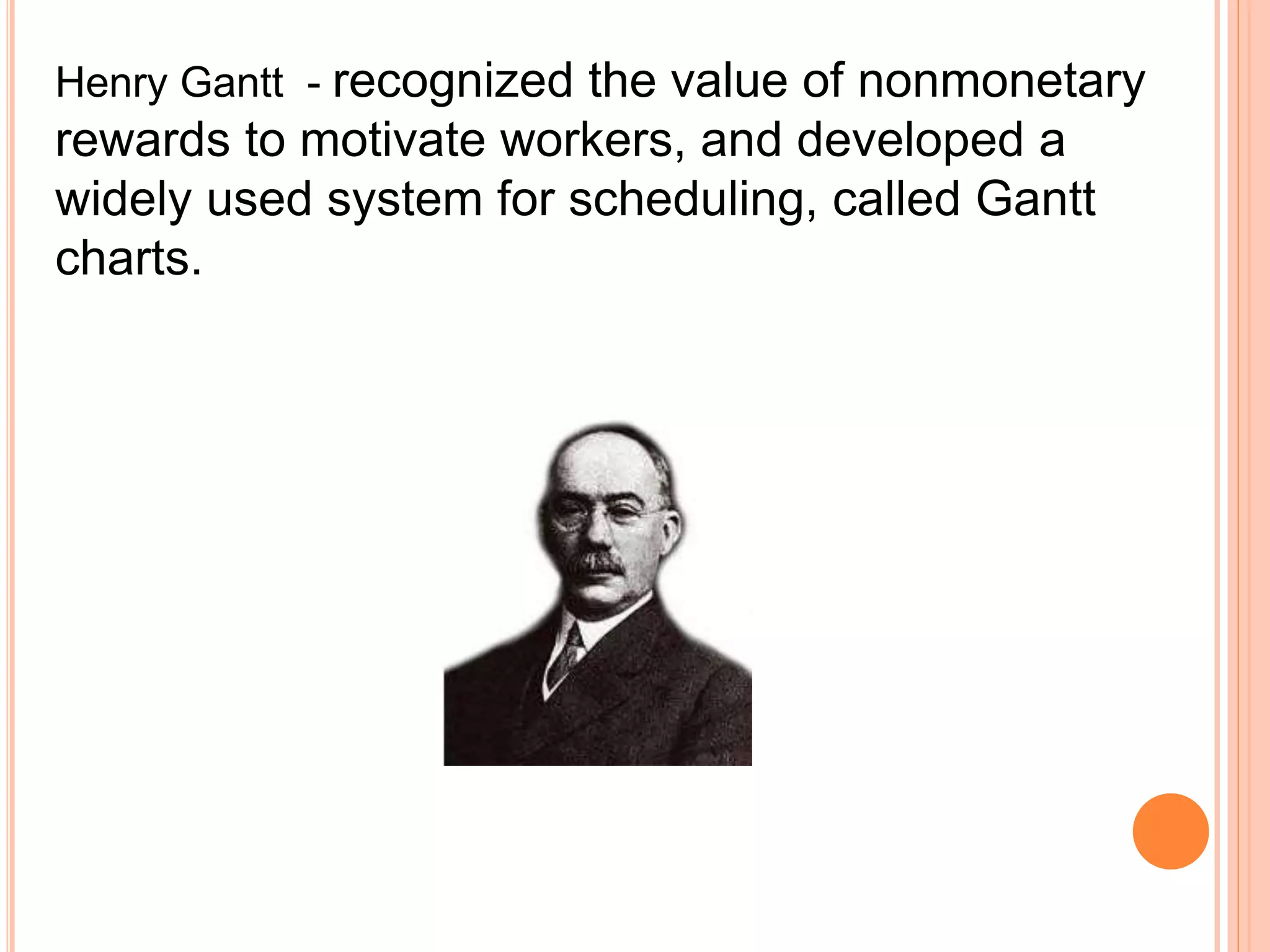 Henry Gantt - recognized the value of nonmonetary
rewards to motivate workers, and developed a
widely used system for scheduling, called Gantt
charts.
 