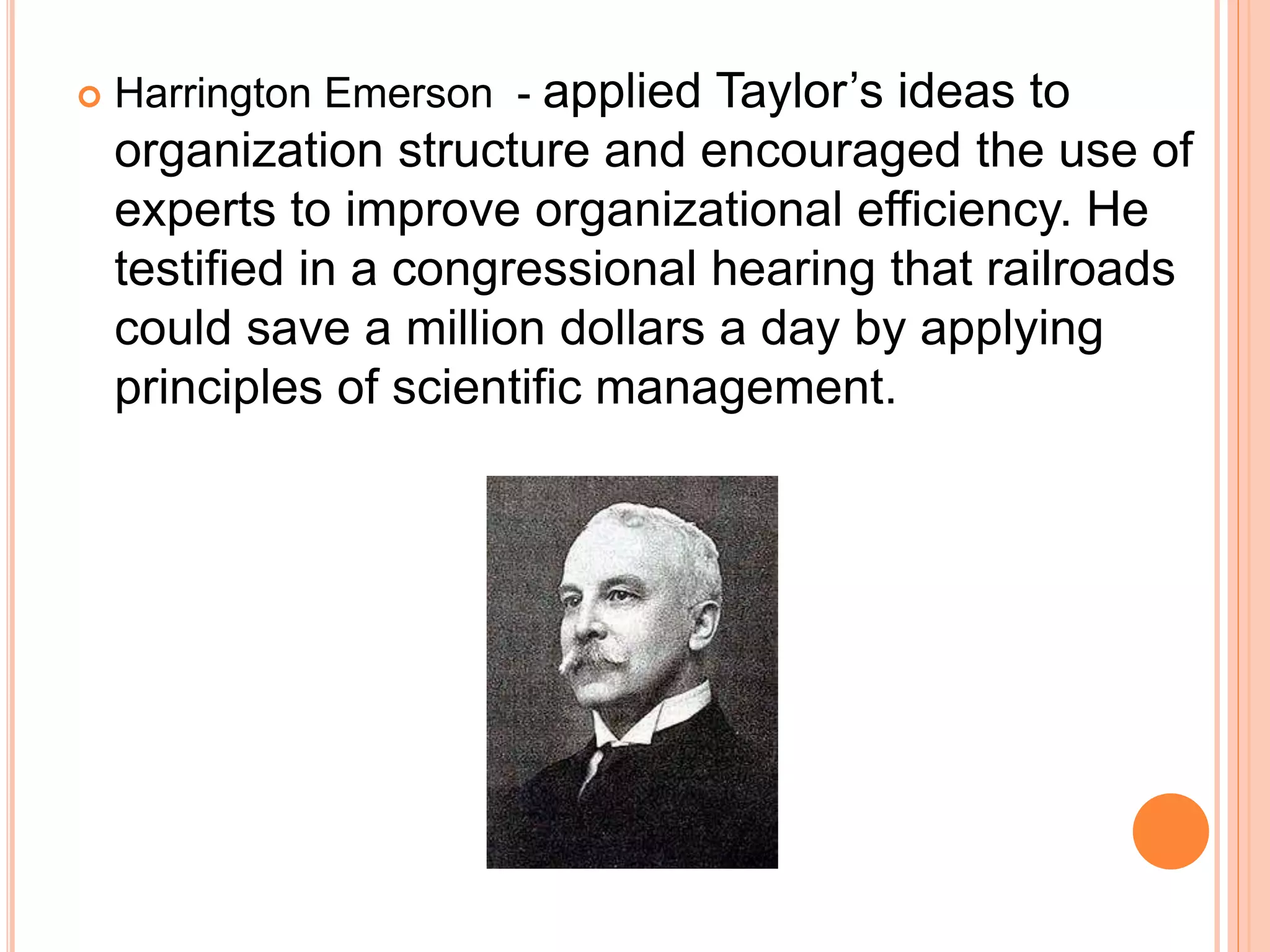  Harrington Emerson - applied Taylor’s ideas to
organization structure and encouraged the use of
experts to improve organizational efficiency. He
testified in a congressional hearing that railroads
could save a million dollars a day by applying
principles of scientific management.
 