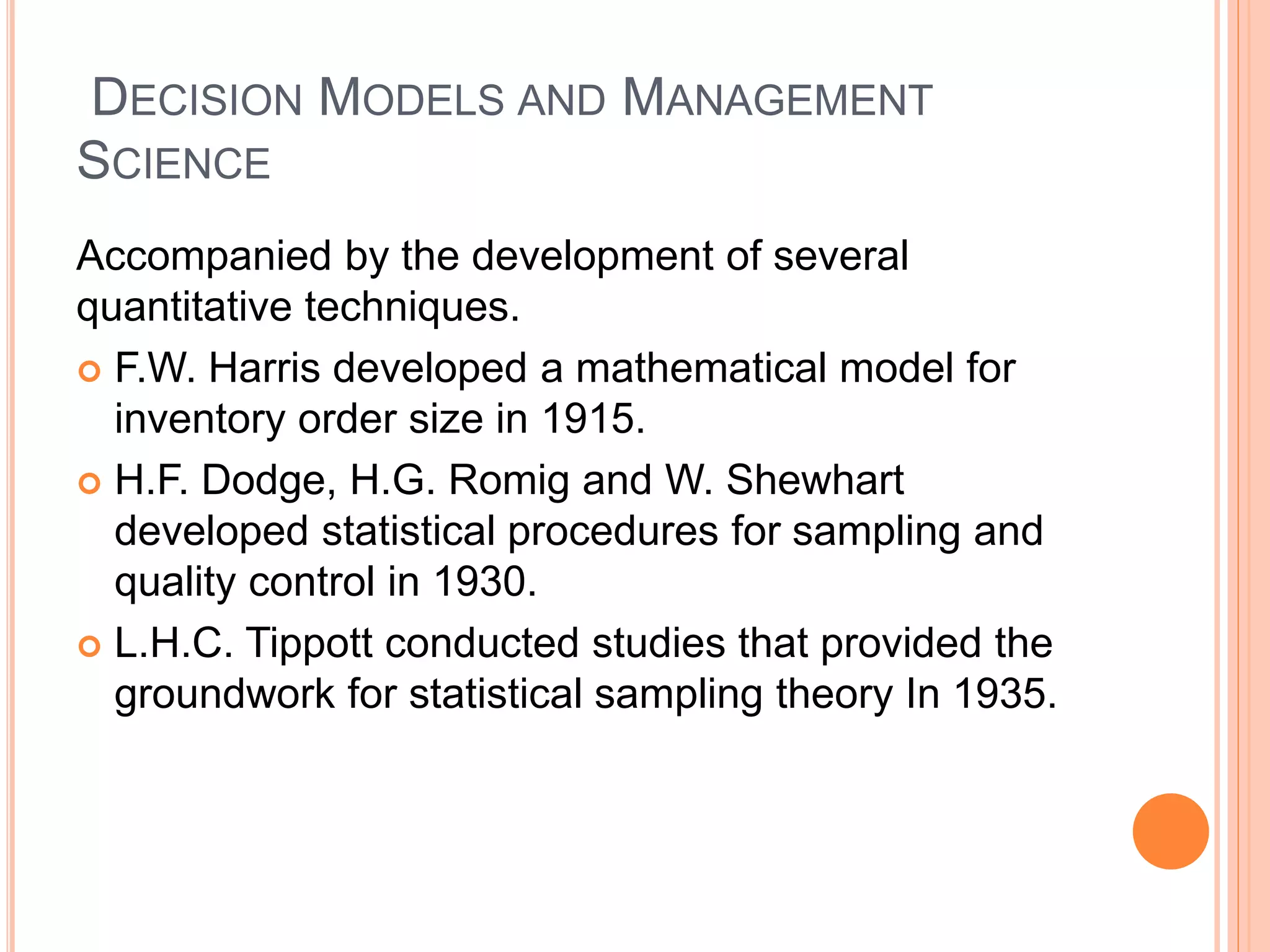 DECISION MODELS AND MANAGEMENT
SCIENCE
Accompanied by the development of several
quantitative techniques.
 F.W. Harris developed a mathematical model for
inventory order size in 1915.
 H.F. Dodge, H.G. Romig and W. Shewhart
developed statistical procedures for sampling and
quality control in 1930.
 L.H.C. Tippott conducted studies that provided the
groundwork for statistical sampling theory In 1935.
 