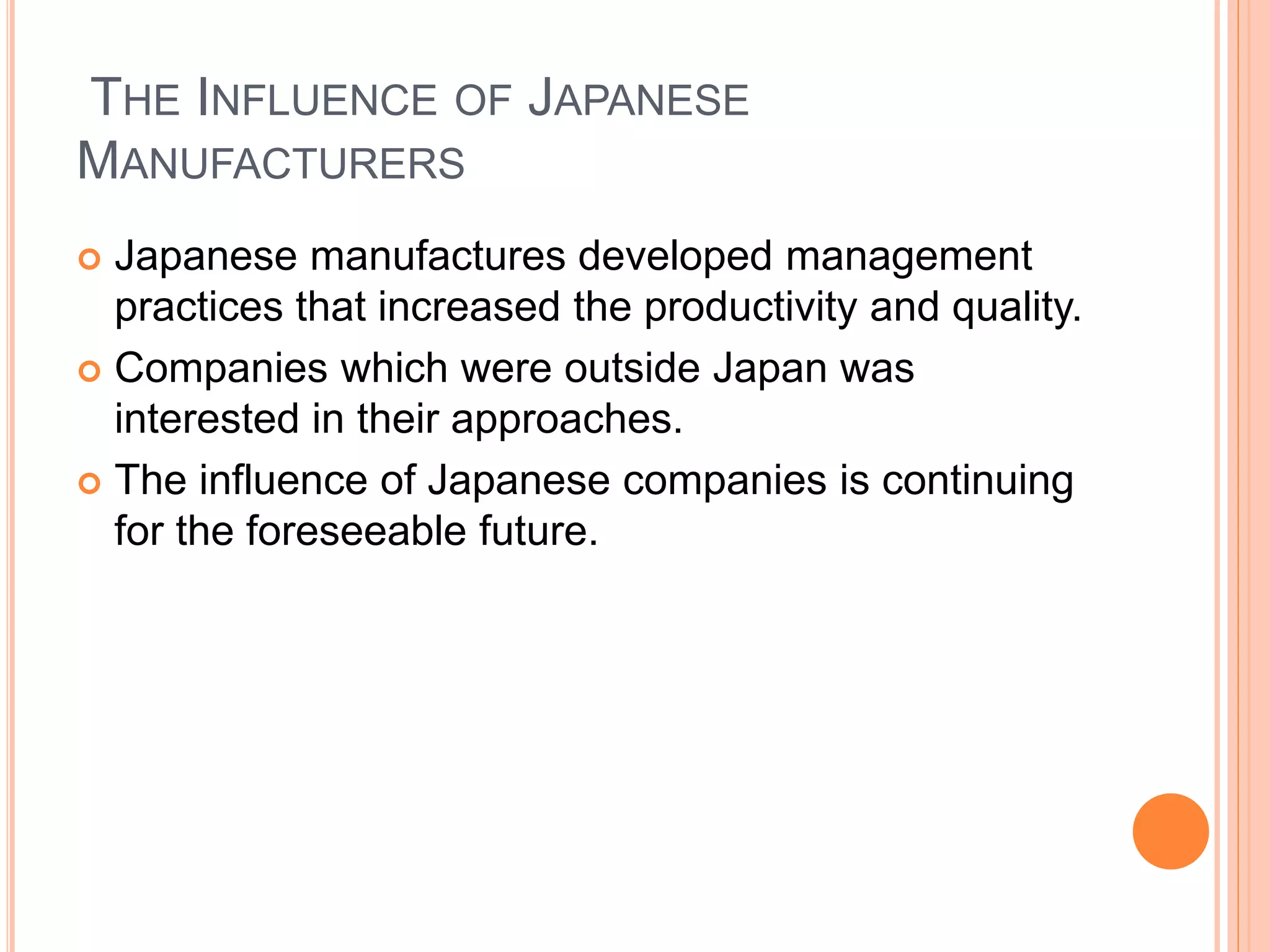 THE INFLUENCE OF JAPANESE
MANUFACTURERS
 Japanese manufactures developed management
practices that increased the productivity and quality.
 Companies which were outside Japan was
interested in their approaches.
 The influence of Japanese companies is continuing
for the foreseeable future.
 