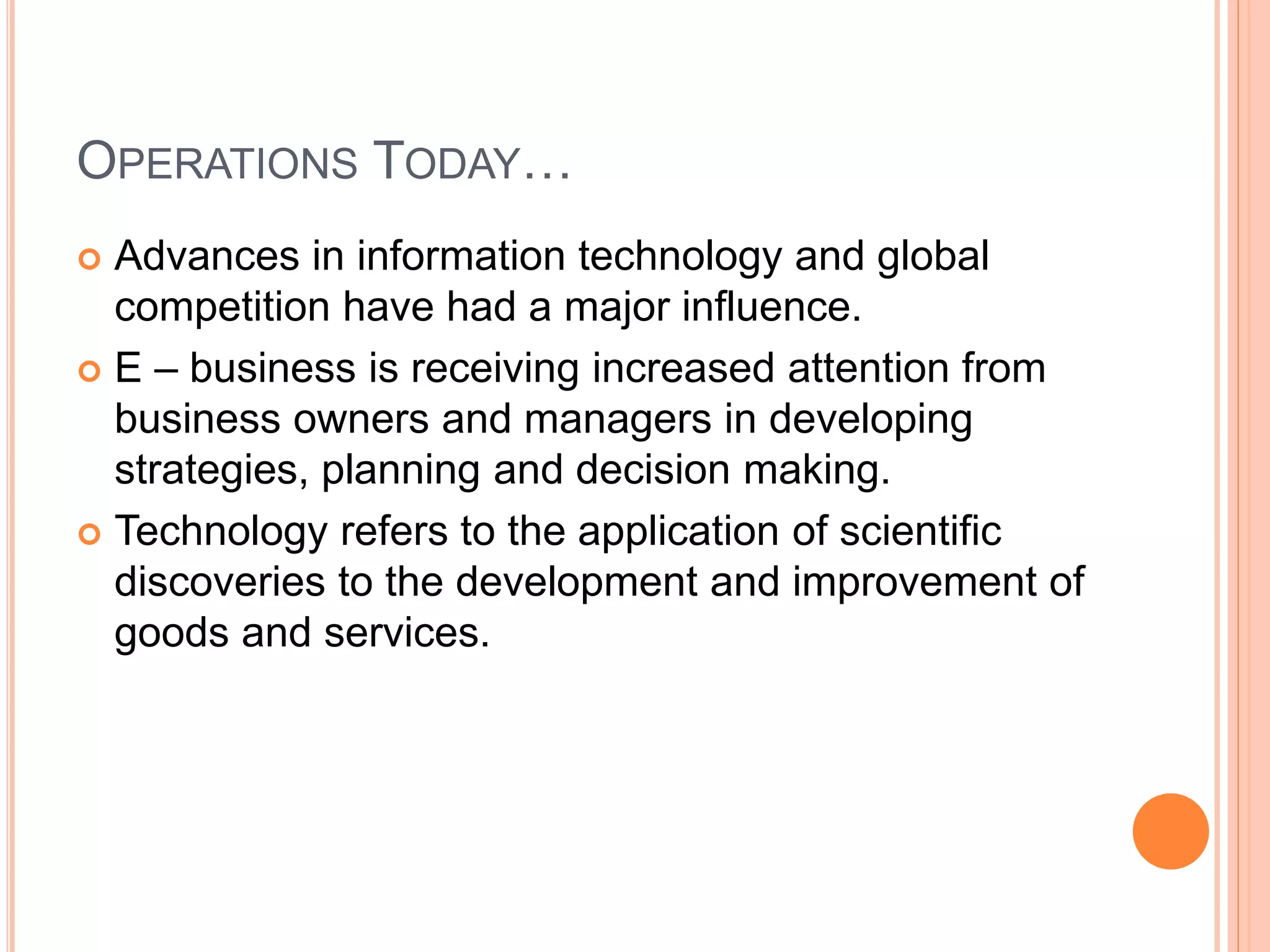 OPERATIONS TODAY…
 Advances in information technology and global
competition have had a major influence.
 E – business is receiving increased attention from
business owners and managers in developing
strategies, planning and decision making.
 Technology refers to the application of scientific
discoveries to the development and improvement of
goods and services.
 