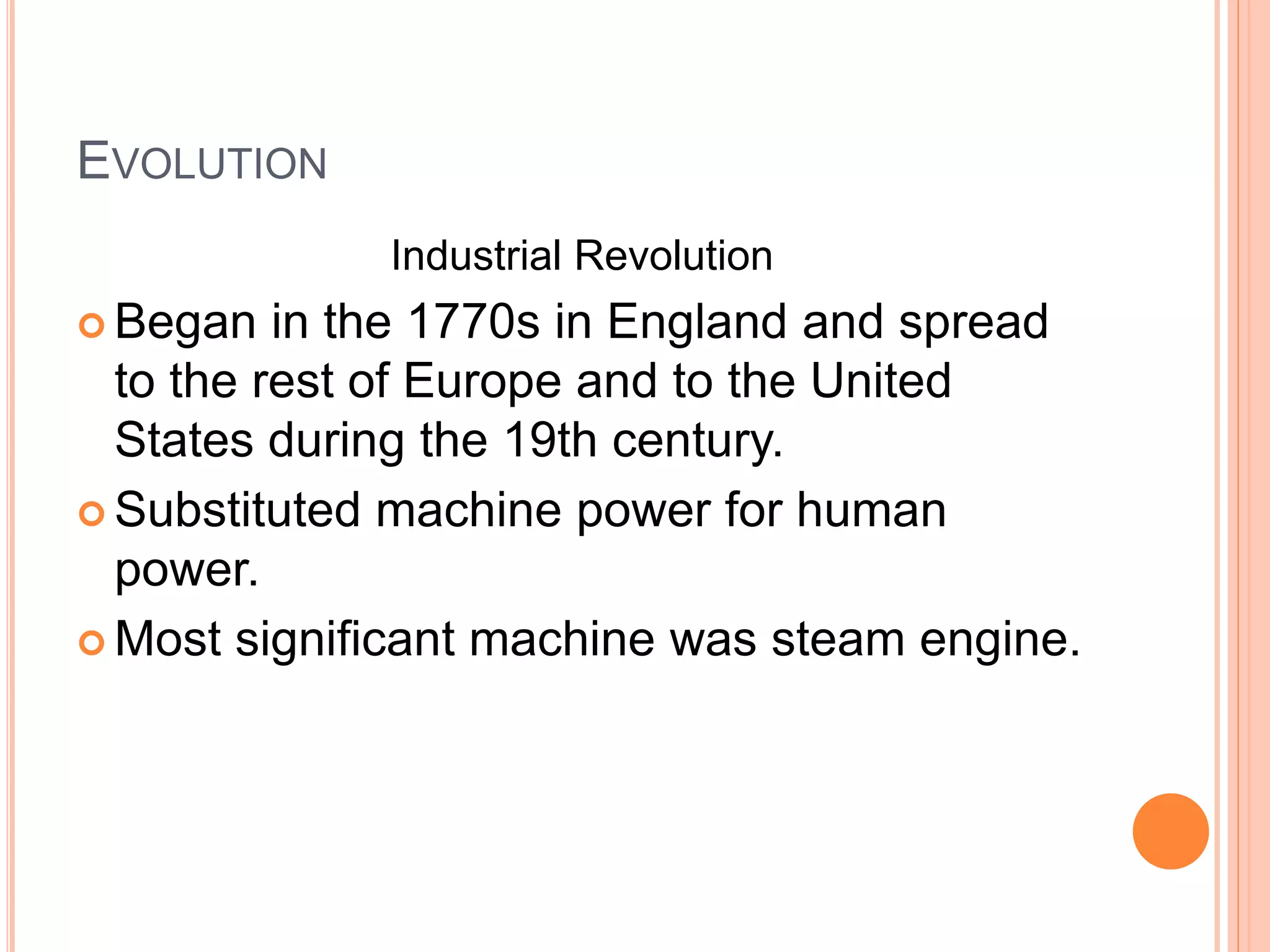 EVOLUTION
Industrial Revolution
 Began in the 1770s in England and spread
to the rest of Europe and to the United
States during the 19th century.
 Substituted machine power for human
power.
 Most significant machine was steam engine.
 