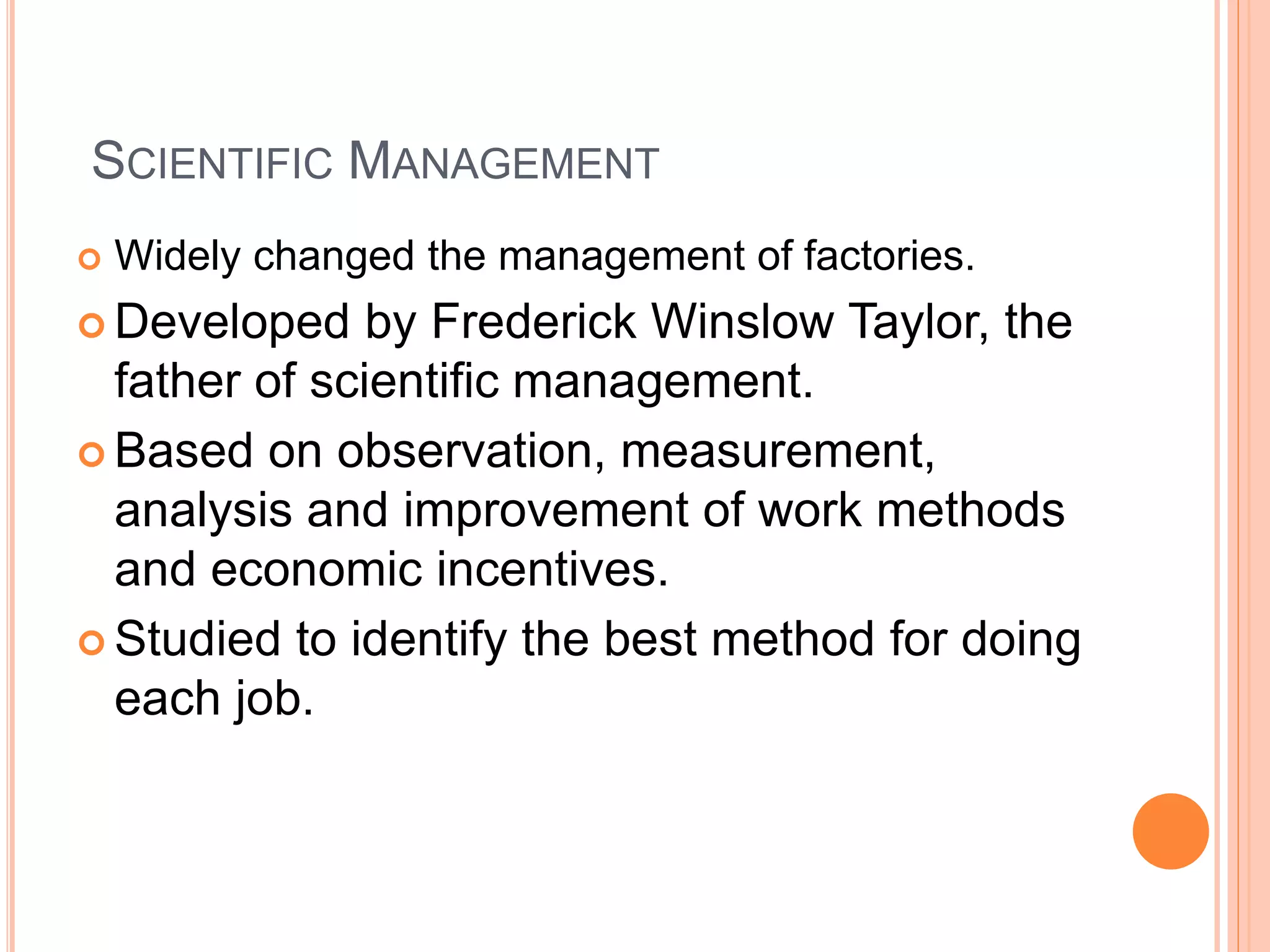 SCIENTIFIC MANAGEMENT
 Widely changed the management of factories.
 Developed by Frederick Winslow Taylor, the
father of scientific management.
 Based on observation, measurement,
analysis and improvement of work methods
and economic incentives.
 Studied to identify the best method for doing
each job.
 