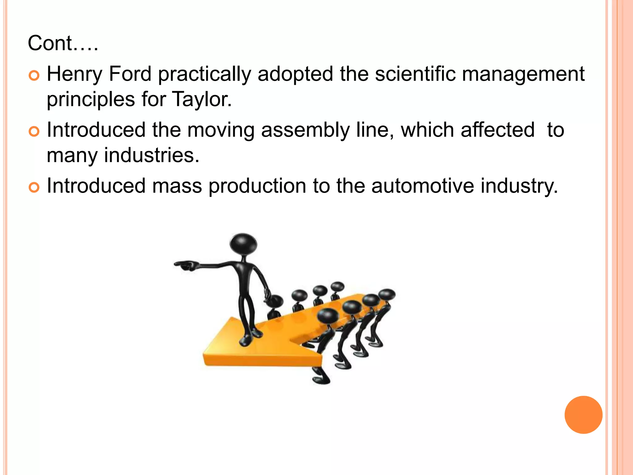 Cont….
 Henry Ford practically adopted the scientific management
principles for Taylor.
 Introduced the moving assembly line, which affected to
many industries.
 Introduced mass production to the automotive industry.
 