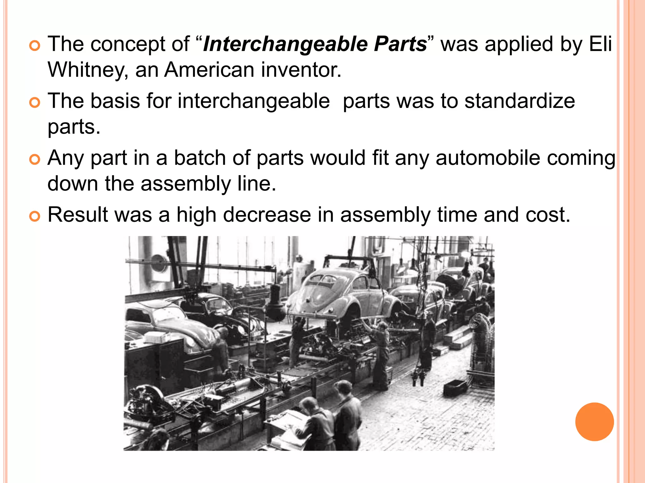  The concept of “Interchangeable Parts” was applied by Eli
Whitney, an American inventor.
 The basis for interchangeable parts was to standardize
parts.
 Any part in a batch of parts would fit any automobile coming
down the assembly line.
 Result was a high decrease in assembly time and cost.
 