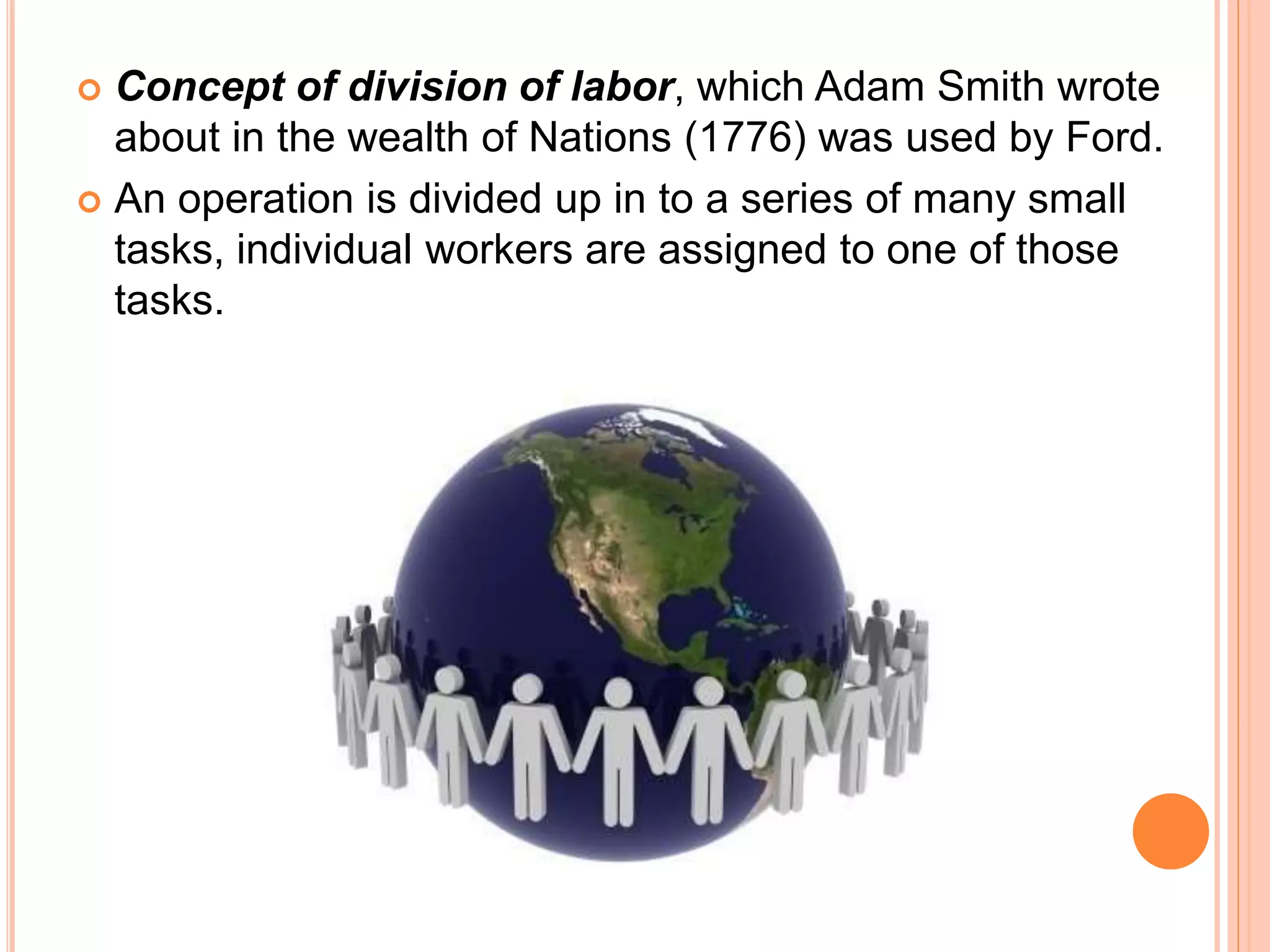  Concept of division of labor, which Adam Smith wrote
about in the wealth of Nations (1776) was used by Ford.
 An operation is divided up in to a series of many small
tasks, individual workers are assigned to one of those
tasks.
 