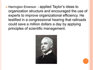 Harrington Emerson - applied Taylor’s ideas to
organization structure and encouraged the use of
experts to improve organizational efficiency. He
testified in a congressional hearing that railroads
could save a million dollars a day by applying
principles of scientific management.
 