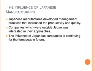 THE INFLUENCE OF JAPANESE
MANUFACTURERS
 Japanese manufactures developed management
practices that increased the productivity and quality.
 Companies which were outside Japan was
interested in their approaches.
 The influence of Japanese companies is continuing
for the foreseeable future.
 