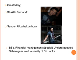  Created by;
 Shakthi Fernando
 Sandun Ulpathakumbura
 BSc. Financial management(Special)-Undergraduates
Sabaragamuwa University of Sri Lanka
 