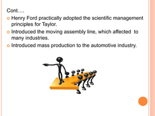 Cont….
 Henry Ford practically adopted the scientific management
principles for Taylor.
 Introduced the moving assembly line, which affected to
many industries.
 Introduced mass production to the automotive industry.
 