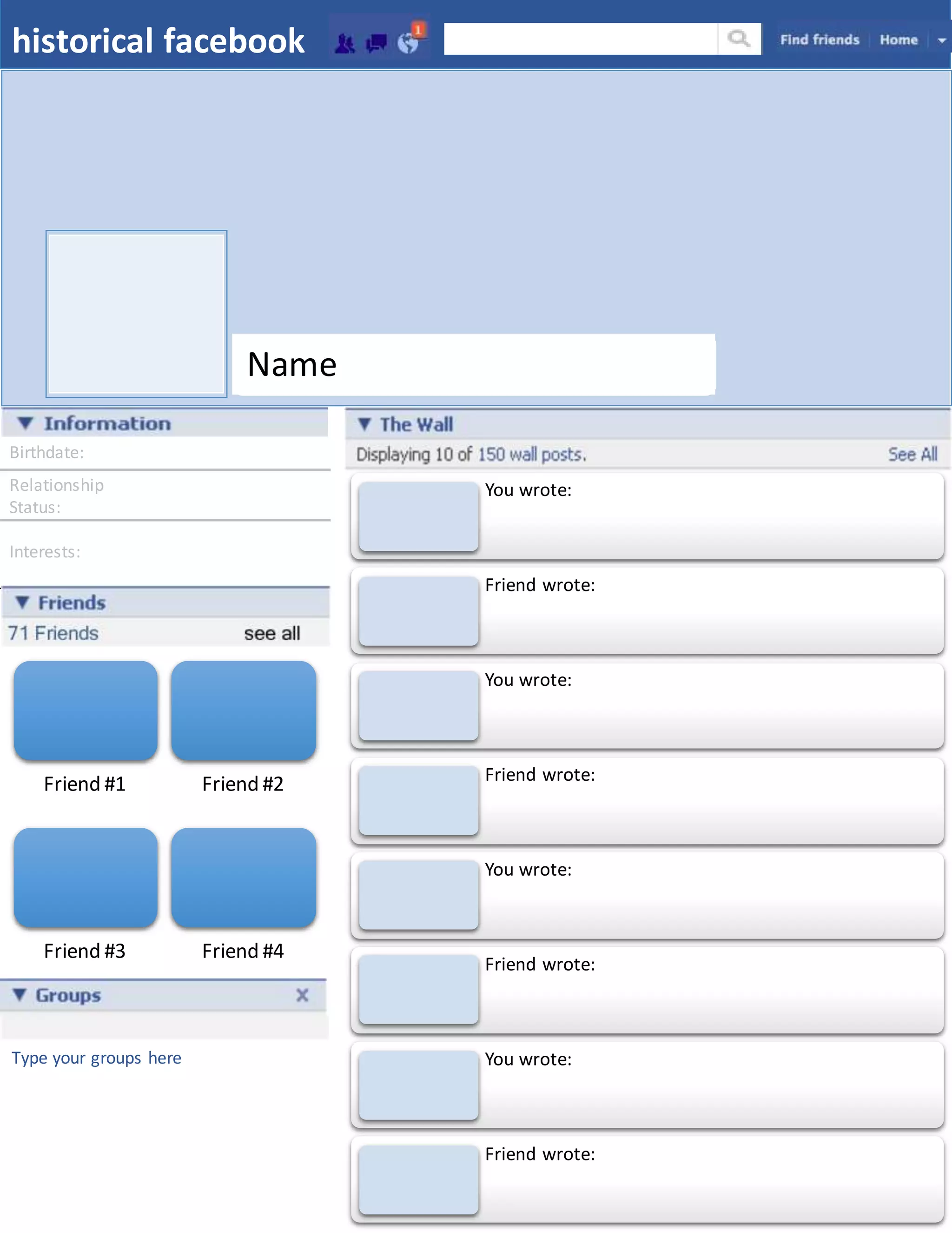 Birthdate:
Relationship
Status:
Interests:
historical facebook
Friend #1 Friend #2
Friend #3 Friend #4
Name
Type your groups here
You wrote:
Friend wrote:
You wrote:
Friend wrote:
You wrote:
Friend wrote:
You wrote:
Friend wrote:
 