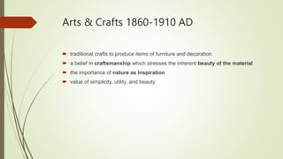 Arts & Crafts 1860-1910 AD
 traditional crafts to produce items of furniture and decoration
 a belief in craftsmanship which stresses the inherent beauty of the material
 the importance of nature as inspiration
 value of simplicity, utility, and beauty.
 