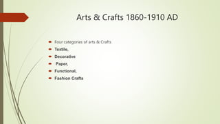 Arts & Crafts 1860-1910 AD
 Four categories of arts & Crafts
 Textile,
 Decorative
 Paper,
 Functional,
 Fashion Crafts
 