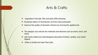 Arts & Crafts
 originated in the late 19th and early 20th centuries
 Excessive décor of Victorianism and the mass production
 Improve the quality of domestic interiors by reviving the applied arts.
 The designs use natural raw materials and textures such as stone, brick, and
wood.
 with hand-crafted and well-designed decorative finishes, textiles, and useful
objects
 follow a simple and open floor plan.
 