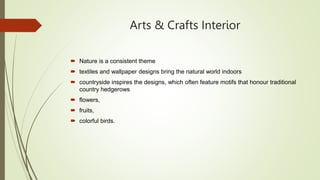 Arts & Crafts Interior
 Nature is a consistent theme
 textiles and wallpaper designs bring the natural world indoors
 countryside inspires the designs, which often feature motifs that honour traditional
country hedgerows
 flowers,
 fruits,
 colorful birds.
 