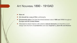 Art Nouveau 1890 - 1910AD
 New art
 Art should be a way of life is philosophy
 Ornamental style of art that flourished between about 1890 and 1910 throughout
Europe and the United States
 Attempted to blend interiors with exterior natural elements and therefore much
design took the form of curved lines and was inspired by plant life and flowers
 