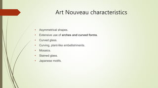 Art Nouveau characteristics
• Asymmetrical shapes.
• Extensive use of arches and curved forms.
• Curved glass.
• Curving, plant-like embellishments.
• Mosaics.
• Stained glass.
• Japanese motifs.
 