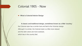 Colonial 1905 - Now
 What is Colonial Interior Design
A classic and traditional design, sometimes known as a little 'country,’
the Colonial style has a similar look and feel to the Victorian design.
Although it is similar, the Colonial style is a little more relaxed
and the dark colors are more subdued,
which ties in the country feel.
 