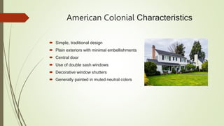 American Colonial Characteristics
 Simple, traditional design
 Plain exteriors with minimal embellishments
 Central door
 Use of double sash windows
 Decorative window shutters
 Generally painted in muted neutral colors
 
