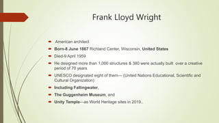 Frank Lloyd Wright
 American architect
 Born-8 June 1867 Richland Center, Wisconsin, United States
 Died-9 April 1959
 He designed more than 1,000 structures & 380 were actually built. over a creative
period of 70 years
 UNESCO designated eight of them— (United Nations Educational, Scientific and
Cultural Organization)
 Including Fallingwater,
 The Guggenheim Museum, and
 Unity Temple—as World Heritage sites in 2019..
 