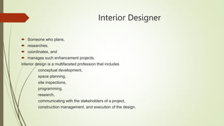 Interior Designer
 Someone who plans,
 researches,
 coordinates, and
 manages such enhancement projects.
Interior design is a multifaceted profession that includes
conceptual development,
space planning,
site inspections,
programming,
research,
communicating with the stakeholders of a project,
construction management, and execution of the design.
 