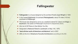 Fallingwater
 Fallingwater is a house designed by the architect Frank Lloyd Wright in 1935
 in the Laurel Highlands of southwest Pennsylvania, about 70 miles (110 km)
southeast of Pittsburgh
 The house was designed to serve as a weekend retreat for Liliane and Edgar J.
Kaufmann, the owner of Pittsburgh's Kaufmann's Department Store.
 Life List of 28 Places to See Before You Die
 designated a National Historic Landmark on May 11th, 1976.
 "best all-time work of American architecture" and in 2007
 29th on the list of America's Favorite Architecture according to the AIA
 
