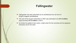 Fallingwater
 Fallingwater has been described as an architectural tour de force of
Wright's organic architecture
 The cost of the house's restoration in 2001 was estimated to be $11.5 million
(approximately $17.6 million in 2021)
 he limited his palette to two colors, a light ocher for the concrete and his signature
Cherokee red for the steel
 