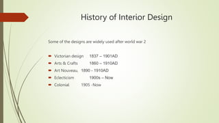 History of Interior Design
Some of the designs are widely used after world war 2
 Victorian design 1837 – 1901AD
 Arts & Crafts 1860 – 1910AD
 Art Nouveau, 1890 - 1910AD
 Eclecticism 1900s – Now
 Colonial 1905 -Now
 