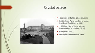 Crystal palace
 cast iron and plate glass structure
 built in Hyde Park, London, to house
the Great Exhibition of 1851
 1,851 feet (564 m) long, with an
interior height of 128 feet (39 m)
 Completed 1851
 Destroyed -30 November 1936
 