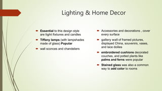 Lighting & Home Decor
 Essential to this design style
are light fixtures and candles
 Tiffany lamps (with lampshades
made of glass) Popular
 wall sconces and chandeliers
 Accessories and decorations , cover
every surface
 gallery wall of framed pictures,
displayed China, souvenirs, vases,
and lace doilies
 embroidered cushions decorated
couches, and potted plants like
palms and ferns were popular
 Stained glass was also a common
way to add color to rooms
 