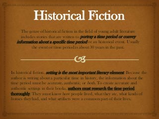 Historical Fiction
      The genre of historical fiction in the field of young adult literature
      includes stories that are written to portray a time period or convey
   information about a specific time period or an historical event. Usually
            the event or time period is about 30 years in the past.




In historical fiction, setting is the most important literary element. Because the
author is writing about a particular time in history, the information about the
time period must be accurate, authentic, or both. To create accurate and
authentic settings in their books, authors must research the time period
thoroughly. They must know how people lived, what they ate, what kinds of
homes they had, and what artifacts were a common part of their lives.
 