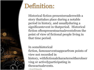 Definition:Historical fiction presentsreaderswith a story thattakes place during a notable period in history, and usuallyduring a significantevent in thatperiod.  Historical fiction oftenpresentsactualeventsfrom the point of view of fictional people living in that time period.In somehistorical fiction, famouseventsappearfrom points of view not recorded in history, withfictionalcharacterseitherobserving or activelyparticipating in theseactualevents.--fromWikipedia