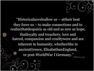 ‘’Historicalnovelsallow us – attheir best they force us – to make connections and to realizethatdespairis as old and as new as hope, thatloyalty and treachery, love and hatred, compassion and crueltywere and are inherent in humanity, whetheritbe in ancientGreece, ElizabethanEngland, or post-WorldWar I Germany.’’--Nilsen p. 244