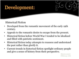 Development:Historical FictionDeveloped from the romantic movement of the early 19th century. Appeals to the romantic desire to escape from the present. Historical fiction before World War I tended to be idealized and filled with patriotic sentiment. Historical fiction today attempts to reassess and understand the past rather than glorify it.  Current trends in historical fiction spotlight ordinary people and give a sense of history from their perspective.(Brown 2000)(Nilsen,p. 276)