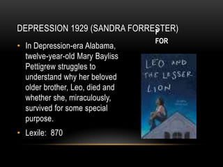 DEPRESSION 1929 (SANDRA FORRESTER)
                             F
                                    FOR
• In Depression-era
  Alabama, twelve-year-old Mary
  Bayliss Pettigrew struggles to
  understand why her beloved
  older brother, Leo, died and
  whether
  she, miraculously, survived for
  some special purpose.
• Lexile: 870
 