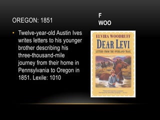 F
OREGON: 1851                      WOO
• Twelve-year-old Austin Ives
  writes letters to his younger
  brother describing his
  three-thousand-mile
  journey from their home in
  Pennsylvania to Oregon in
  1851. Lexile: 1010
 