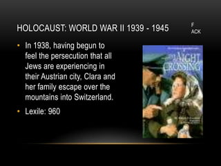 F
HOLOCAUST: WORLD WAR II 1939 - 1945   ACK

• In 1938, having begun to
  feel the persecution that all
  Jews are experiencing in
  their Austrian city, Clara and
  her family escape over the
  mountains into Switzerland.
• Lexile: 960
 