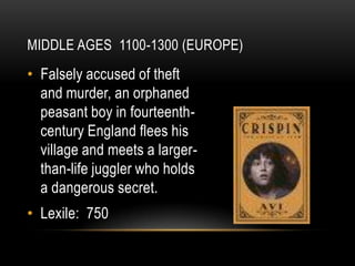 MIDDLE AGES 1100-1300 (EUROPE)
• Falsely accused of theft
  and murder, an orphaned
  peasant boy in fourteenth-
  century England flees his
  village and meets a larger-
  than-life juggler who holds
  a dangerous secret.
• Lexile: 750
 