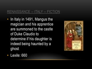 RENAISSANCE -- ITALY -- FICTION
• In Italy in 1491, Mangus the
  magician and his apprentice
  are summoned to the castle
  of Duke Claudio to
  determine if his daughter is
  indeed being haunted by a
  ghost.
• Lexile: 660
 