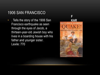 1906 SAN FRANCISCO
                                       F
• . Tells the story of the 1906 San    KAR
  Francisco earthquake as seen
  through the eyes of Jacob, a
  thirteen-year-old Jewish boy who
  lives in a boarding house with his
  father and younger sister.
  Lexile: 770
 