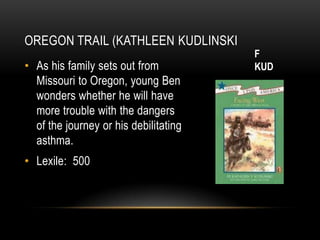 OREGON TRAIL (KATHLEEN KUDLINSKI
                                       F
• As his family sets out from          KUD
  Missouri to Oregon, young Ben
  wonders whether he will have
  more trouble with the dangers
  of the journey or his debilitating
  asthma.
• Lexile: 500
 