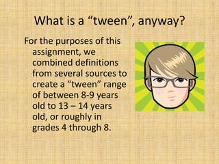 What is a “tween”, anyway?For the purposes of this assignment, we combined definitions from several sources to create a “tween” range of between 8-9 years old to 13 – 14 years old, or roughly in grades 4 through 8.