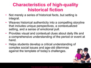 Characteristics of high-quality historical fiction Not merely a series of historical facts, but setting is integral. Weaves historical authenticity into a compelling storyline that includes unique perspectives, a contextualized setting, and a sense of emotional pull.  Provides visual and contextual clues about daily life and a comprehensive understanding of the period or event at hand. Helps students develop a critical understanding of  complex social issues and age-old dilemmas  against the template of today’s challenges. Free powerpoint template: www.brainybetty.com 