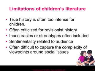 Limitations of children’s literature True history is often too intense for children. Often criticized for revisionist history Inaccuracies or stereotypes often included Sentimentality related to audience Often difficult to capture the complexity of viewpoints around social issues Free powerpoint template: www.brainybetty.com 