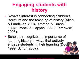 Engaging students with history Revived interest in connecting children's literature and the teaching of history (Alien & Landaker, 2004; Ammon & Tunnell, 1992; Levstik & Pappas, 1990; Zarnowski, 2006).  Scholars recognize the importance of learning history in ways that actively engage students in their learning (Dodd, 1999; Schur, 2007).  Free powerpoint template: www.brainybetty.com 