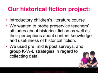 Our historical fiction project: Introductory children’s literature course We wanted to probe preservice teachers’ attitudes about historical fiction as well as their perceptions about content knowledge and usefulness of historical fiction. We used pre, mid & post surveys, and group K-W-L strategies in regard to collecting data. Free powerpoint template: www.brainybetty.com 